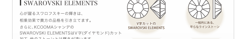 心が躍るスワロフスキーの輝きは、相乗効果で貴方の品格を引き立てます。さらに、KCOOMAシャンデのスワロフスキーはV字(ダイヤモンド)カット加工。他のスワロフスキーとは輝きが違います。