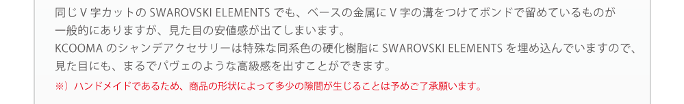 同じスワロフスキー素材のアクセサリーでもクーマシャンデのアクセサリーは隙間なく詰め込んでいるため、輝きも品質も違います。※）ハンドメイドであるため、商品の形状によって多少の隙間が生じることは予めご了承願います。