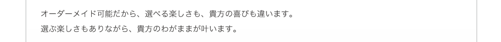 オーダーメイド可能だから、選べる楽しさも、貴方の喜びも違います。選ぶ楽しさもありながら、貴方のわがままが叶います。