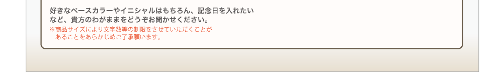 好きなベースカラーやイニシャルはもちろん、記念日を入れたいなど、貴方のわがままをどうぞお聞かせください。※商品サイズにより文字数等の制限をさせていただくことがあることをあらかじめご了承願います。