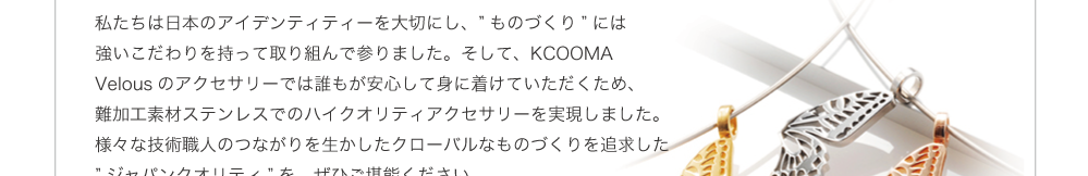 ステンレスアクセサリーのベラスで培った高い技術力。難しいとされるステンレスアクセサリーの加工を行ってきた山口熊製作所だからこそできる、アクセサリー加工技術。スワロフスキー以外の箇所にステンレス素材を用いる事により、金属アレルギーの方でも安心して身につけていただくことができます。