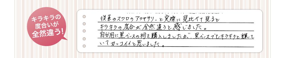 キラキラの度合いが全然違う!従来のスワロのアクセサリーと実際に見比べてみるとキラキラの度合いが全然違うと感じました。自分用に黒ベースのものを購入しましたが、黒ベースでもキラキラと輝いていてカッコイイと思いました。