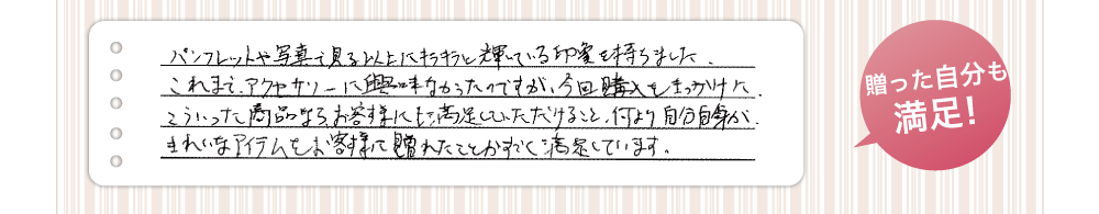贈った自分も満足！パンフレットや写真で見る以上にキラキラと輝いている印象を持ちました。これまでアクセサリーに興味が無かったのですが、今回こうにゅうをきっかけに、こういった商品ならお客様にも満足して頂けること、何より自分自身が綺麗なアイテムをお客様に遅れたことにすごく満足しています。